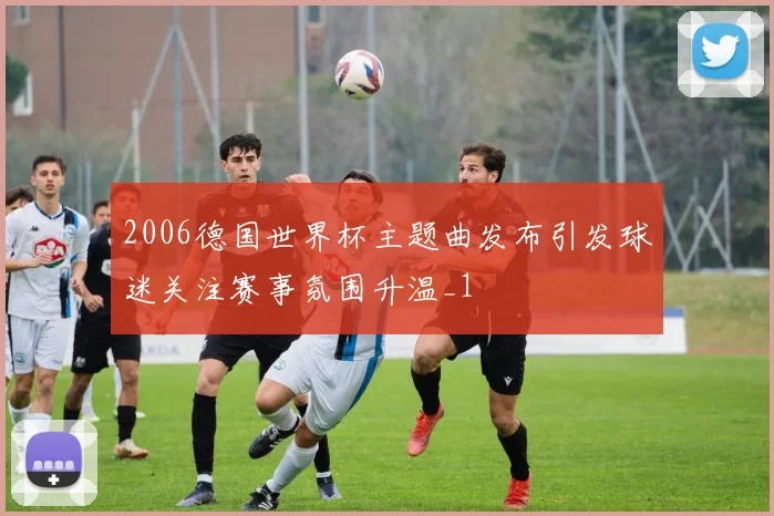 2006德国世界杯主题曲发布引发球迷关注赛事氛围升温_1