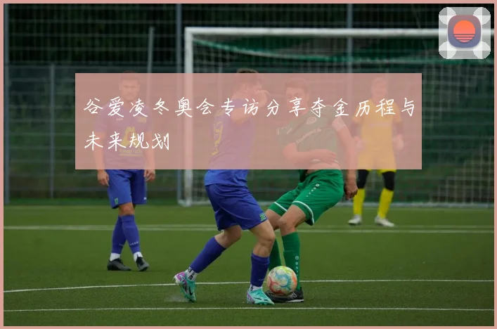 谷爱凌冬奥会专访分享夺金历程与未来规划