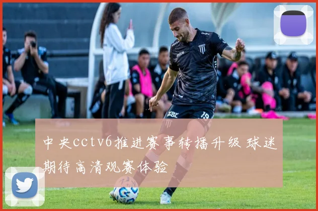 中央cctv6推进赛事转播升级 球迷期待高清观赛体验