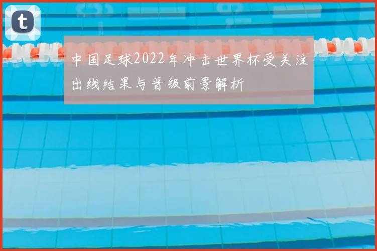 中国足球2022年冲击世界杯受关注出线结果与晋级前景解析