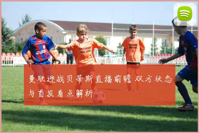 曼联迎战贝蒂斯直播前瞻 双方状态与首发看点解析
