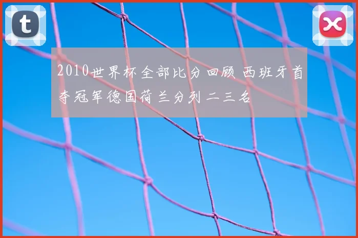 2010世界杯全部比分回顾 西班牙首夺冠军德国荷兰分列二三名