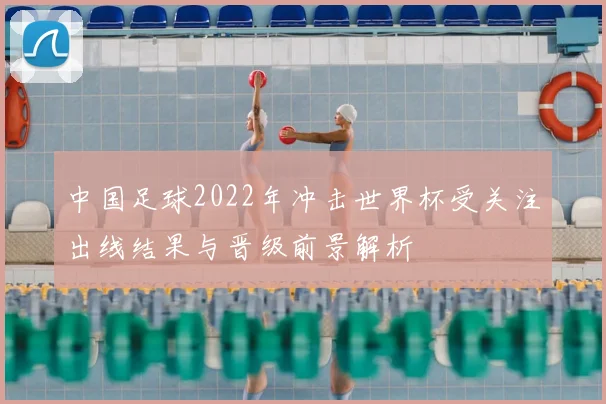 中国足球2022年冲击世界杯受关注出线结果与晋级前景解析