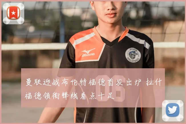曼联迎战布伦特福德首发出炉 拉什福德领衔锋线看点十足