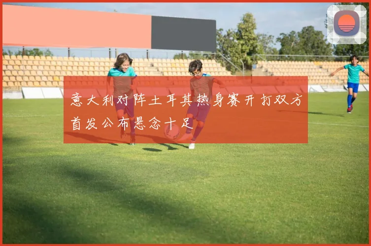 意大利对阵土耳其热身赛开打双方首发公布悬念十足