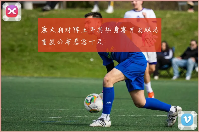意大利对阵土耳其热身赛开打双方首发公布悬念十足