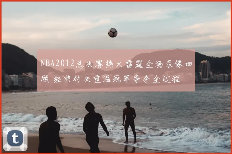 NBA2012总决赛热火雷霆全场录像回顾 经典对决重温冠军争夺全过程