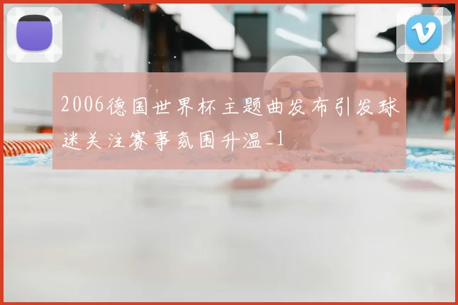 2006德国世界杯主题曲发布引发球迷关注赛事氛围升温_1