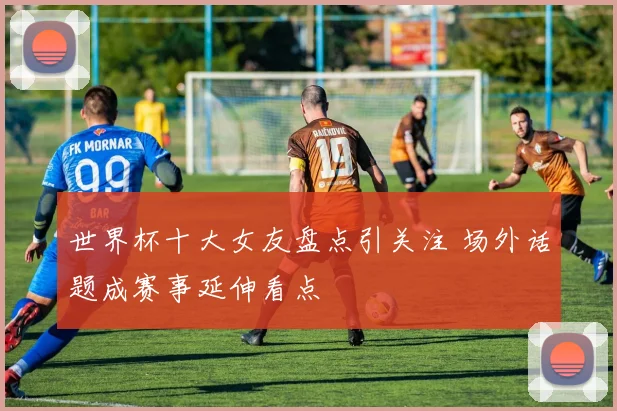 世界杯十大女友盘点引关注 场外话题成赛事延伸看点