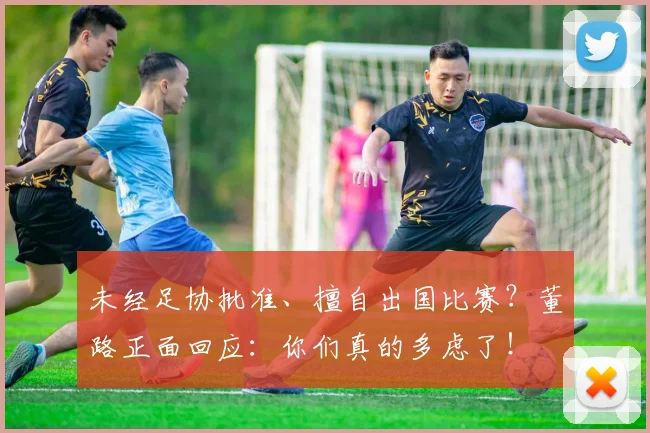 未经足协批准、擅自出国比赛？董路正面回应：你们真的多虑了！