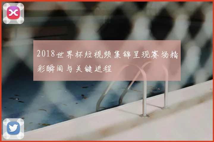 2018世界杯短视频集锦呈现赛场精彩瞬间与关键进程