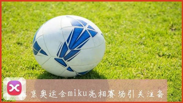 东京奥运会miku亮相赛场引关注备受期待与关注