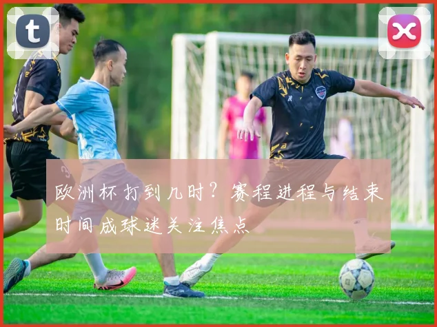 欧洲杯打到几时?赛程进程与结束时间成球迷关注焦点